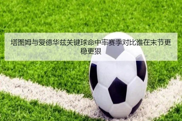 塔图姆与爱德华兹关键球命中率赛季对比谁在末节更稳更狠