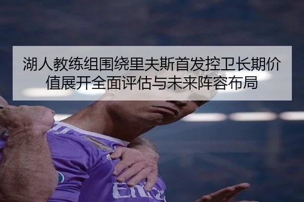 湖人教练组围绕里夫斯首发控卫长期价值展开全面评估与未来阵容布局