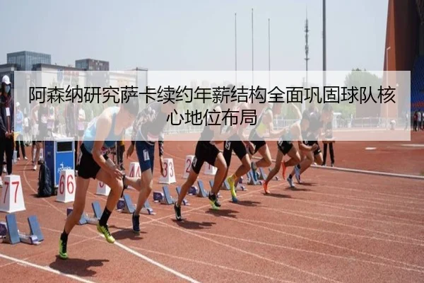 阿森纳研究萨卡续约年薪结构全面巩固球队核心地位布局