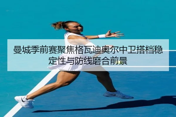曼城季前赛聚焦格瓦迪奥尔中卫搭档稳定性与防线磨合前景
