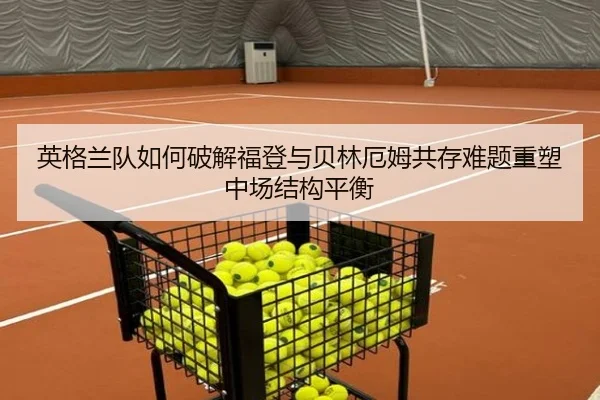 英格兰队如何破解福登与贝林厄姆共存难题重塑中场结构平衡