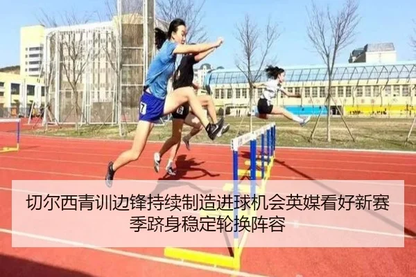 切尔西青训边锋持续制造进球机会英媒看好新赛季跻身稳定轮换阵容