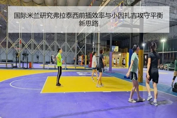 国际米兰研究弗拉泰西前插效率与小因扎吉攻守平衡新思路